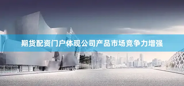 期货配资门户体现公司产品市场竞争力增强