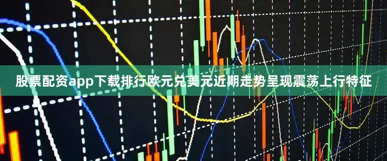 股票配资app下载排行欧元兑美元近期走势呈现震荡上行特征