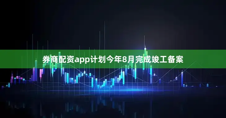券商配资app计划今年8月完成竣工备案