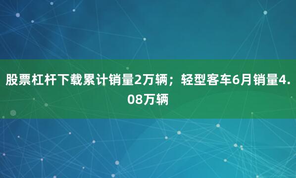 股票杠杆下载累计销量2万辆；轻型客车6月销量4.08万辆
