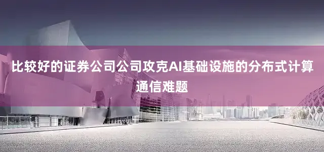 比较好的证券公司公司攻克AI基础设施的分布式计算通信难题