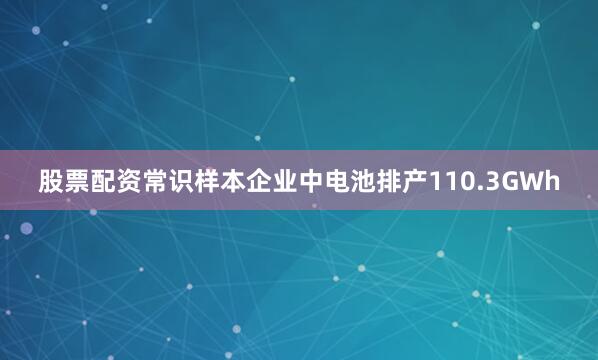 股票配资常识样本企业中电池排产110.3GWh