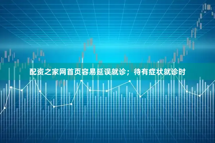 配资之家网首页容易延误就诊；待有症状就诊时