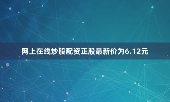 网上在线炒股配资正股最新价为6.12元