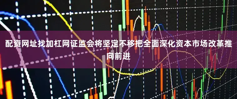 配资网址找加杠网证监会将坚定不移把全面深化资本市场改革推向前进