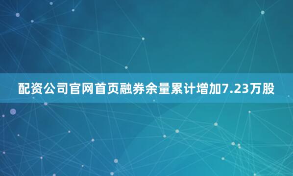 配资公司官网首页融券余量累计增加7.23万股