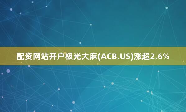 配资网站开户极光大麻(ACB.US)涨超2.6%